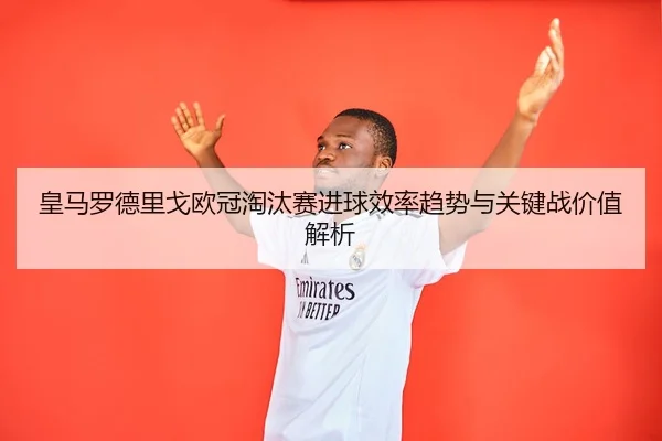 皇马罗德里戈欧冠淘汰赛进球效率趋势与关键战价值解析