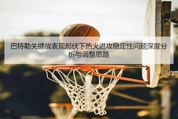 巴特勒关键战表现起伏下热火进攻稳定性问题深度分析与调整思路