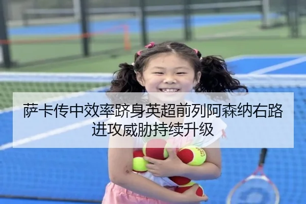 萨卡传中效率跻身英超前列阿森纳右路进攻威胁持续升级